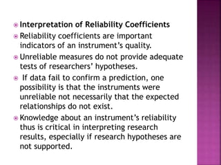  Interpretation of Reliability Coefficients
 Reliability coefficients are important
indicators of an instrument’s quality.
 Unreliable measures do not provide adequate
tests of researchers’ hypotheses.
 If data fail to confirm a prediction, one
possibility is that the instruments were
unreliable not necessarily that the expected
relationships do not exist.
 Knowledge about an instrument’s reliability
thus is critical in interpreting research
results, especially if research hypotheses are
not supported.
 