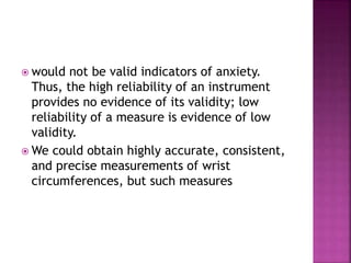  would not be valid indicators of anxiety.
Thus, the high reliability of an instrument
provides no evidence of its validity; low
reliability of a measure is evidence of low
validity.
 We could obtain highly accurate, consistent,
and precise measurements of wrist
circumferences, but such measures
 