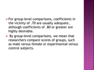  For group-level comparisons, coefficients in
the vicinity of .70 are usually adequate,
although coefficients of .80 or greater are
highly desirable.
 By group-level comparisons, we mean that
researchers compare scores of groups, such
as male versus female or experimental versus
control subjects.
 