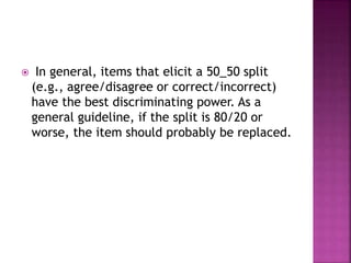  In general, items that elicit a 50_50 split
(e.g., agree/disagree or correct/incorrect)
have the best discriminating power. As a
general guideline, if the split is 80/20 or
worse, the item should probably be replaced.
 