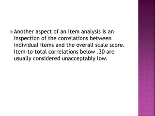  Another aspect of an item analysis is an
inspection of the correlations between
individual items and the overall scale score.
Item-to-total correlations below .30 are
usually considered unacceptably low.
 