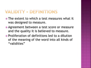  The extent to which a test measures what it
was designed to measure.
 Agreement between a test score or measure
and the quality it is believed to measure.
 Proliferation of definitions led to a dilution
of the meaning of the word into all kinds of
“validities”
 