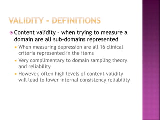  Content validity – when trying to measure a
domain are all sub-domains represented
 When measuring depression are all 16 clinical
criteria represented in the items
 Very complimentary to domain sampling theory
and reliability
 However, often high levels of content validity
will lead to lower internal consistency reliability
 