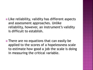  Like reliability, validity has different aspects
and assessment approaches. Unlike
reliability, however, an instrument’s validity
is difficult to establish.
 There are no equations that can easily be
applied to the scores of a hopelessness scale
to estimate how good a job the scale is doing
in measuring the critical variable.
 