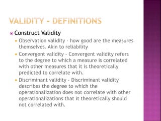  Construct Validity
 Observation validity – how good are the measures
themselves. Akin to reliability
 Convergent validity - Convergent validity refers
to the degree to which a measure is correlated
with other measures that it is theoretically
predicted to correlate with.
 Discriminant validity - Discriminant validity
describes the degree to which the
operationalization does not correlate with other
operationalizations that it theoretically should
not correlated with.
 