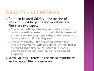  Criterion-Related Validity - the success of
measures used for prediction or estimation.
There are two types:
 Concurrent validity - the degree to which a test
correlates with an external criteria that is measured
at the same time (e.g. does a depression inventory
correlated with clinical diagnoses)
 Predictive validity - the degree to which a test
predicts (correlates) with an external criteria that is
measured some time in the future (e.g. does a
depression inventory score predict later clinical
diagnosis)
 Social validity – refers to the social importance
and acceptability of a measure
 