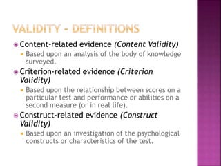  Content-related evidence (Content Validity)
 Based upon an analysis of the body of knowledge
surveyed.
 Criterion-related evidence (Criterion
Validity)
 Based upon the relationship between scores on a
particular test and performance or abilities on a
second measure (or in real life).
 Construct-related evidence (Construct
Validity)
 Based upon an investigation of the psychological
constructs or characteristics of the test.
 