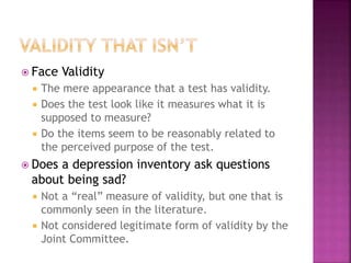  Face Validity
 The mere appearance that a test has validity.
 Does the test look like it measures what it is
supposed to measure?
 Do the items seem to be reasonably related to
the perceived purpose of the test.
 Does a depression inventory ask questions
about being sad?
 Not a “real” measure of validity, but one that is
commonly seen in the literature.
 Not considered legitimate form of validity by the
Joint Committee.
 
