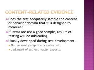  Does the test adequately sample the content
or behavior domain that it is designed to
measure?
 If items are not a good sample, results of
testing will be misleading.
 Usually developed during test development.
 Not generally empirically evaluated.
 Judgment of subject matter experts.
 