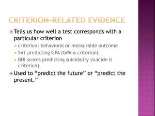  Tells us how well a test corresponds with a
particular criterion
 criterion: behavioral or measurable outcome
 SAT predicting GPA (GPA is criterion)
 BDI scores predicting suicidality (suicide is
criterion).
 Used to “predict the future” or “predict the
present.”
 