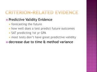  Predictive Validity Evidence
 forecasting the future
 how well does a test predict future outcomes
 SAT predicting 1st yr GPA
 most tests don’t have great predictive validity
 decrease due to time & method variance
 