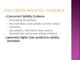  Concurrent Validity Evidence
 forecasting the present
 how well does a test predict current similar
outcomes
 job samples, alternative tests used to
demonstrate concurrent validity evidence
 generally higher than predictive validity
estimates
 