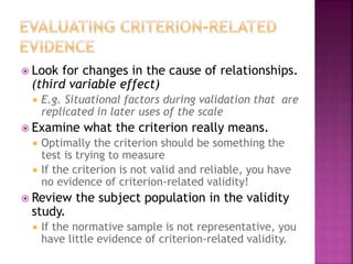  Look for changes in the cause of relationships.
(third variable effect)
 E.g. Situational factors during validation that are
replicated in later uses of the scale
 Examine what the criterion really means.
 Optimally the criterion should be something the
test is trying to measure
 If the criterion is not valid and reliable, you have
no evidence of criterion-related validity!
 Review the subject population in the validity
study.
 If the normative sample is not representative, you
have little evidence of criterion-related validity.
 