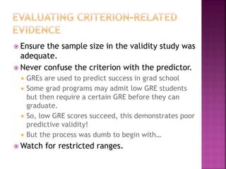  Ensure the sample size in the validity study was
adequate.
 Never confuse the criterion with the predictor.
 GREs are used to predict success in grad school
 Some grad programs may admit low GRE students
but then require a certain GRE before they can
graduate.
 So, low GRE scores succeed, this demonstrates poor
predictive validity!
 But the process was dumb to begin with…
 Watch for restricted ranges.
 