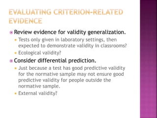  Review evidence for validity generalization.
 Tests only given in laboratory settings, then
expected to demonstrate validity in classrooms?
 Ecological validity?
 Consider differential prediction.
 Just because a test has good predictive validity
for the normative sample may not ensure good
predictive validity for people outside the
normative sample.
 External validity?
 