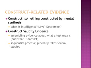  Construct: something constructed by mental
synthesis
 What is Intelligence? Love? Depression?
 Construct Validity Evidence
 assembling evidence about what a test means
(and what it doesn’t)
 sequential process; generally takes several
studies
 