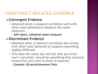  Convergent Evidence
 obtained when a measure correlates well with
other tests believed to measure the same
construct.
 Self-report, collateral-report measures
 Discriminant Evidence
 obtained when a measure correlates less strong
with other tests believed to measure something
slightly different
 This does not mean any old test that you know
won’t correlate; should be something that could be
related but you want to show is separate
 Example: IQ and Achievement Tests
 