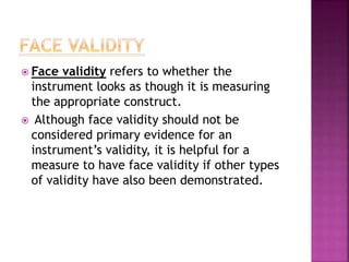  Face validity refers to whether the
instrument looks as though it is measuring
the appropriate construct.
 Although face validity should not be
considered primary evidence for an
instrument’s validity, it is helpful for a
measure to have face validity if other types
of validity have also been demonstrated.
 