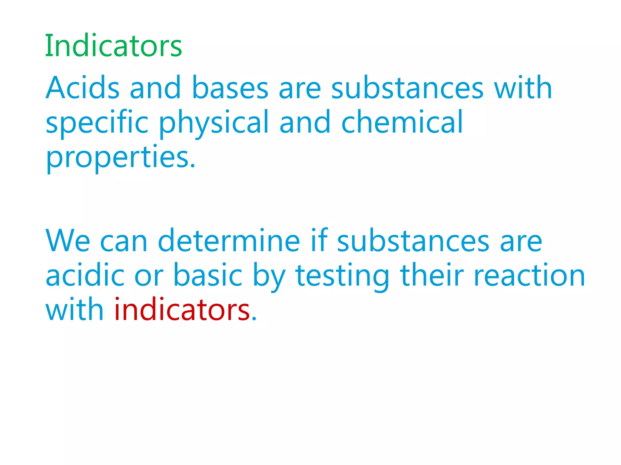 Indicators
Acids and bases are substances with
specific physical and chemical
properties.

We can determine if substances are
acidic or basic by testing their reaction
with indicators.
 