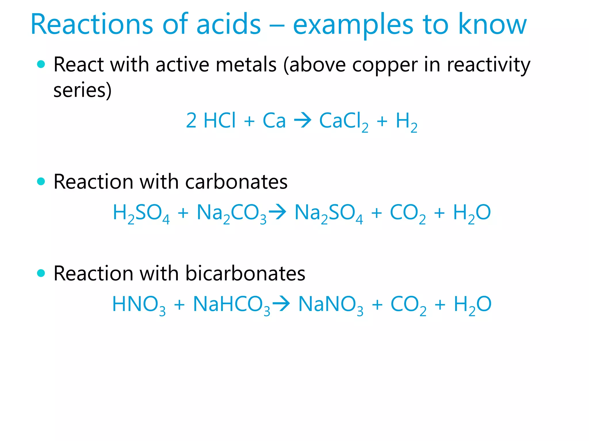 Reactions of acids – examples to know
 React with active metals (above copper in reactivity
 series)
                2 HCl + Ca  CaCl2 + H2

 Reaction with carbonates
        H2SO4 + Na2CO3 Na2SO4 + CO2 + H2O

 Reaction with bicarbonates
        HNO3 + NaHCO3 NaNO3 + CO2 + H2O
 