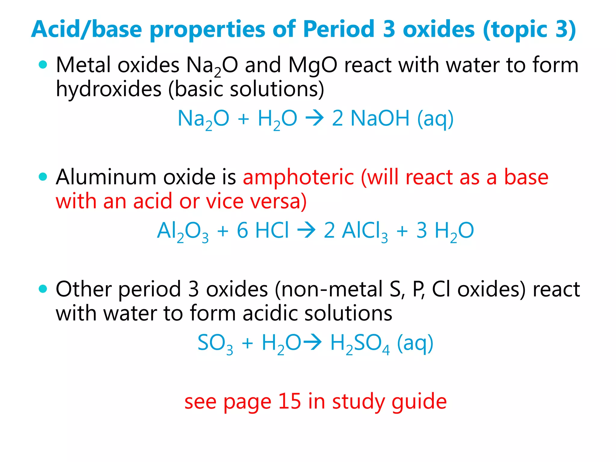 Acid/base properties of Period 3 oxides (topic 3)
 Metal oxides Na2O and MgO react with water to form
  hydroxides (basic solutions)
              Na2O + H2O  2 NaOH (aq)

 Aluminum oxide is amphoteric (will react as a base
  with an acid or vice versa)
            Al2O3 + 6 HCl  2 AlCl3 + 3 H2O

 Other period 3 oxides (non-metal S, P, Cl oxides) react
  with water to form acidic solutions
                 SO3 + H2O H2SO4 (aq)

               see page 15 in study guide
 