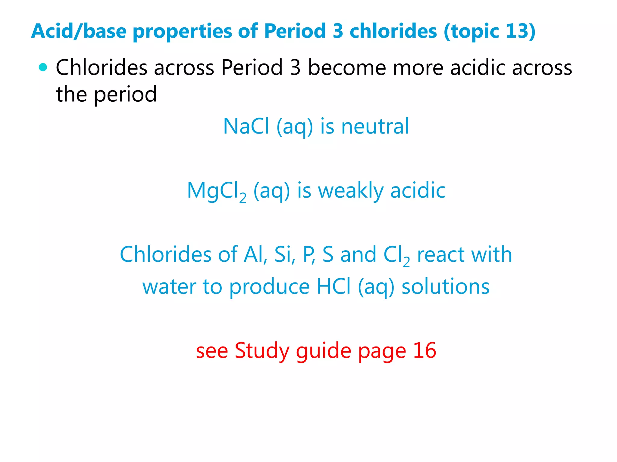 Acid/base properties of Period 3 chlorides (topic 13)
 Chlorides across Period 3 become more acidic across
  the period
                    NaCl (aq) is neutral

                MgCl2 (aq) is weakly acidic

         Chlorides of Al, Si, P, S and Cl2 react with
           water to produce HCl (aq) solutions

                 see Study guide page 16
 