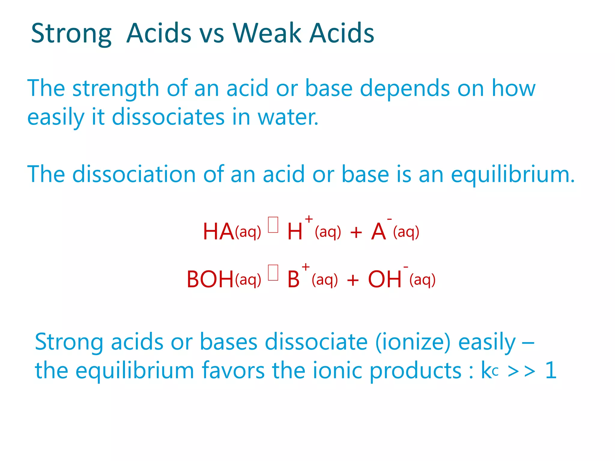 Strong Acids vs Weak Acids
The strength of an acid or base depends on how
easily it dissociates in water.

The dissociation of an acid or base is an equilibrium.

                 HA(aq)  H+(aq) + A-(aq)

               BOH(aq)  B+(aq) + OH-(aq)

Strong acids or bases dissociate (ionize) easily –
the equilibrium favors the ionic products : kc >> 1
 