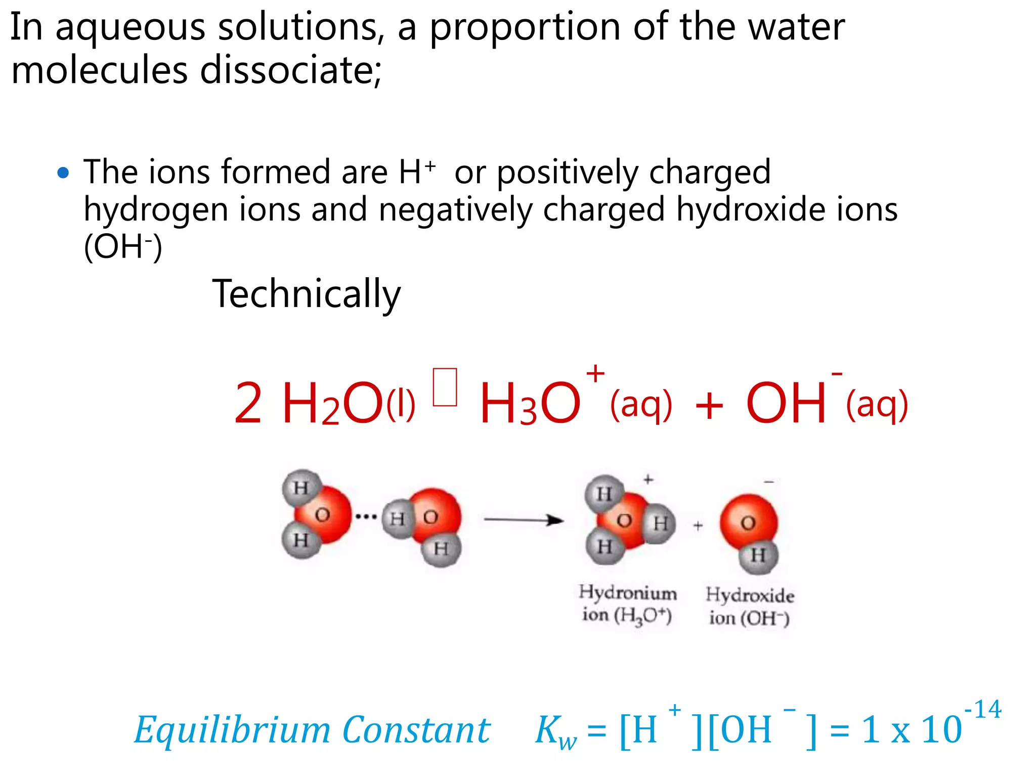 In aqueous solutions, a proportion of the water
molecules dissociate;

   The ions formed are H+ or positively charged
    hydrogen ions and negatively charged hydroxide ions
    (OH-)
            Technically
                                   +                   -
             2 H2O(l)  H3O            (aq)   + OH (aq)




                                          +        −       -14
       Equilibrium Constant     Kw = [H ][OH ] = 1 x 10
 
