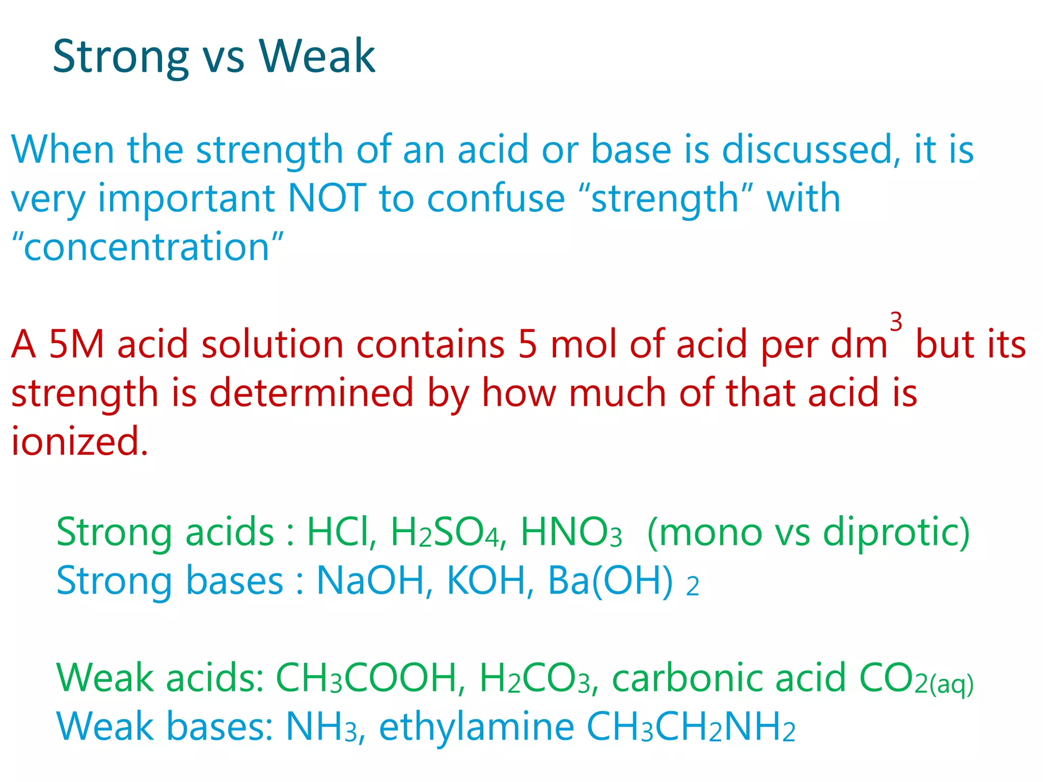 Strong vs Weak
When the strength of an acid or base is discussed, it is
very important NOT to confuse “strength” with
“concentration”
                                                   3
A 5M acid solution contains 5 mol of acid per dm but its
strength is determined by how much of that acid is
ionized.

  Strong acids : HCl, H2SO4, HNO3 (mono vs diprotic)
  Strong bases : NaOH, KOH, Ba(OH) 2

  Weak acids: CH3COOH, H2CO3, carbonic acid CO2(aq)
  Weak bases: NH3, ethylamine CH3CH2NH2
 