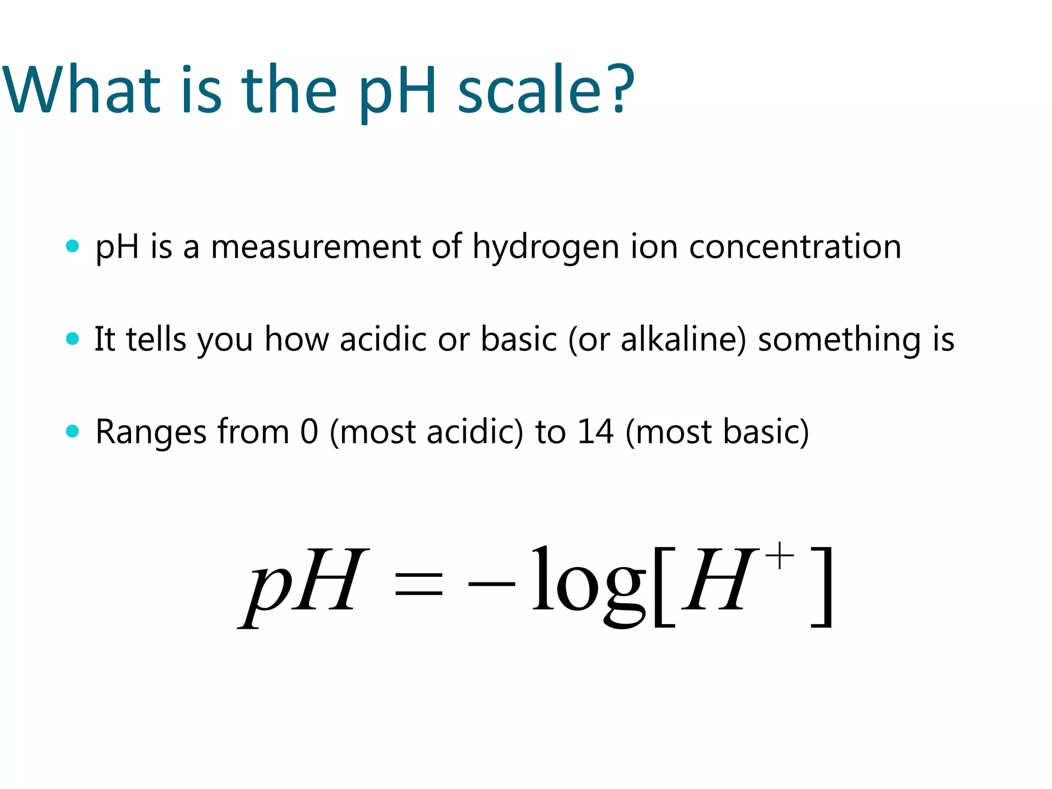 What is the pH scale?
   pH is a measurement of hydrogen ion concentration

   It tells you how acidic or basic (or alkaline) something is

   Ranges from 0 (most acidic) to 14 (most basic)



              pH                 log[ H ]
 