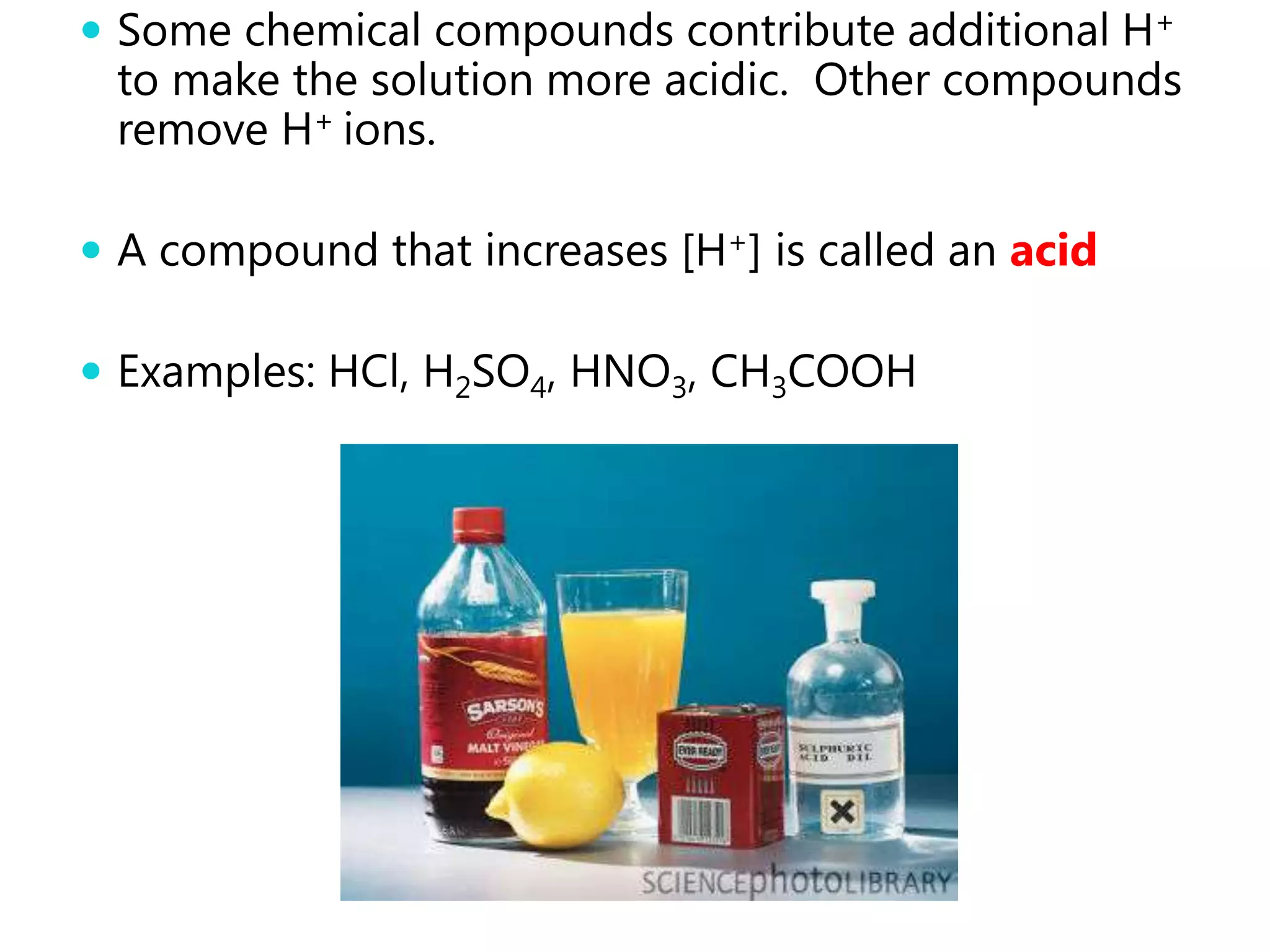  Some chemical compounds contribute additional H+
 to make the solution more acidic. Other compounds
 remove H+ ions.

 A compound that increases [H+] is called an acid

 Examples: HCl, H2SO4, HNO3, CH3COOH
 
