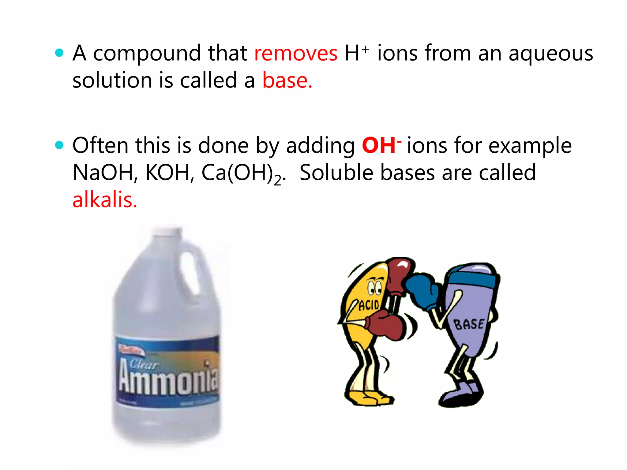 A compound that removes H+ ions from an aqueous
 solution is called a base.

 Often this is done by adding OH- ions for example
 NaOH, KOH, Ca(OH)2. Soluble bases are called
 alkalis.
 