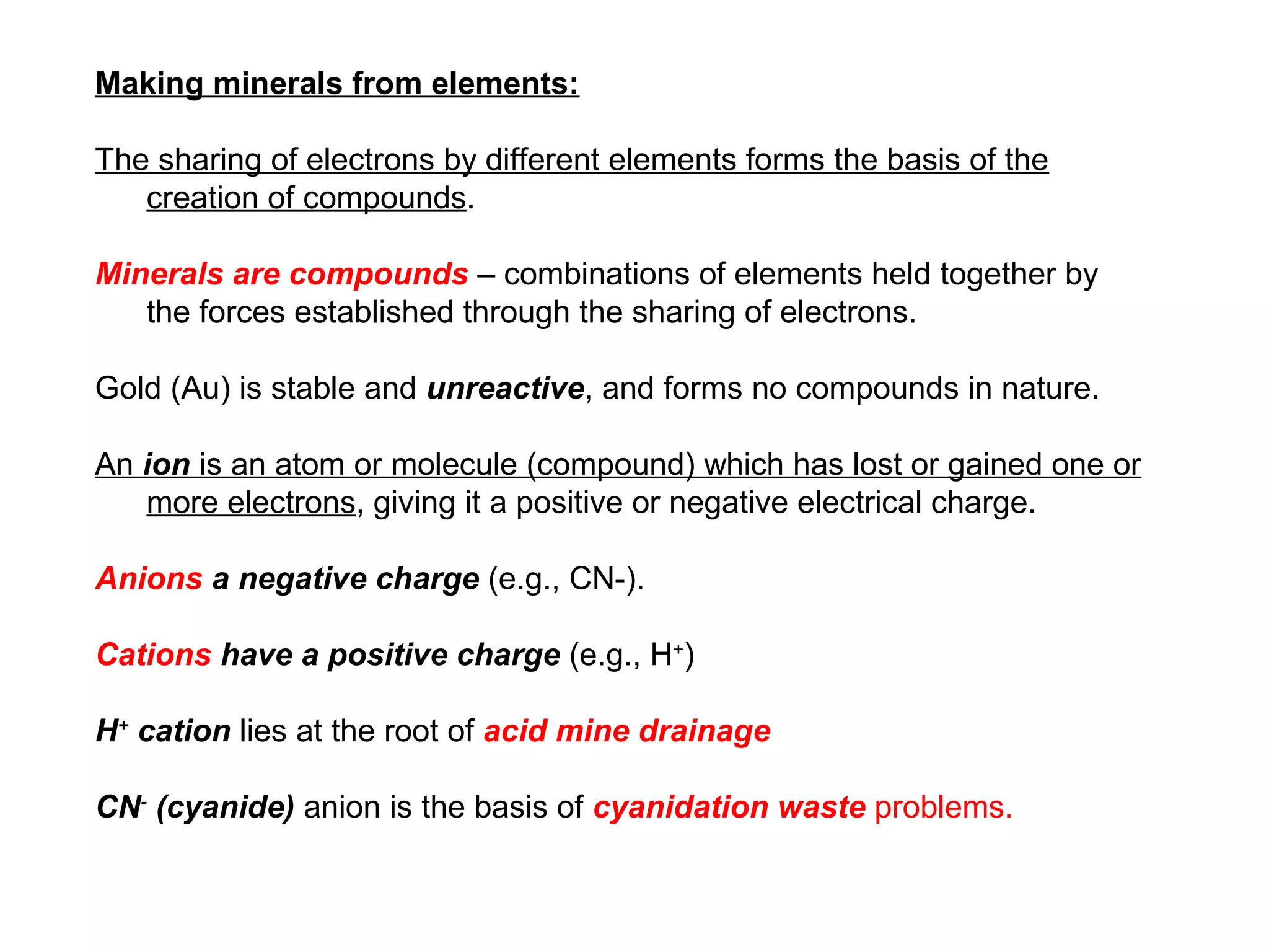 Making minerals from elements:

The sharing of electrons by different elements forms the basis of the
   creation of compounds.

Minerals are compounds – combinations of elements held together by
   the forces established through the sharing of electrons.

Gold (Au) is stable and unreactive, and forms no compounds in nature.

An ion is an atom or molecule (compound) which has lost or gained one or
   more electrons, giving it a positive or negative electrical charge.

Anions a negative charge (e.g., CN-).

Cations have a positive charge (e.g., H+)

H+ cation lies at the root of acid mine drainage

CN- (cyanide) anion is the basis of cyanidation waste problems.
 