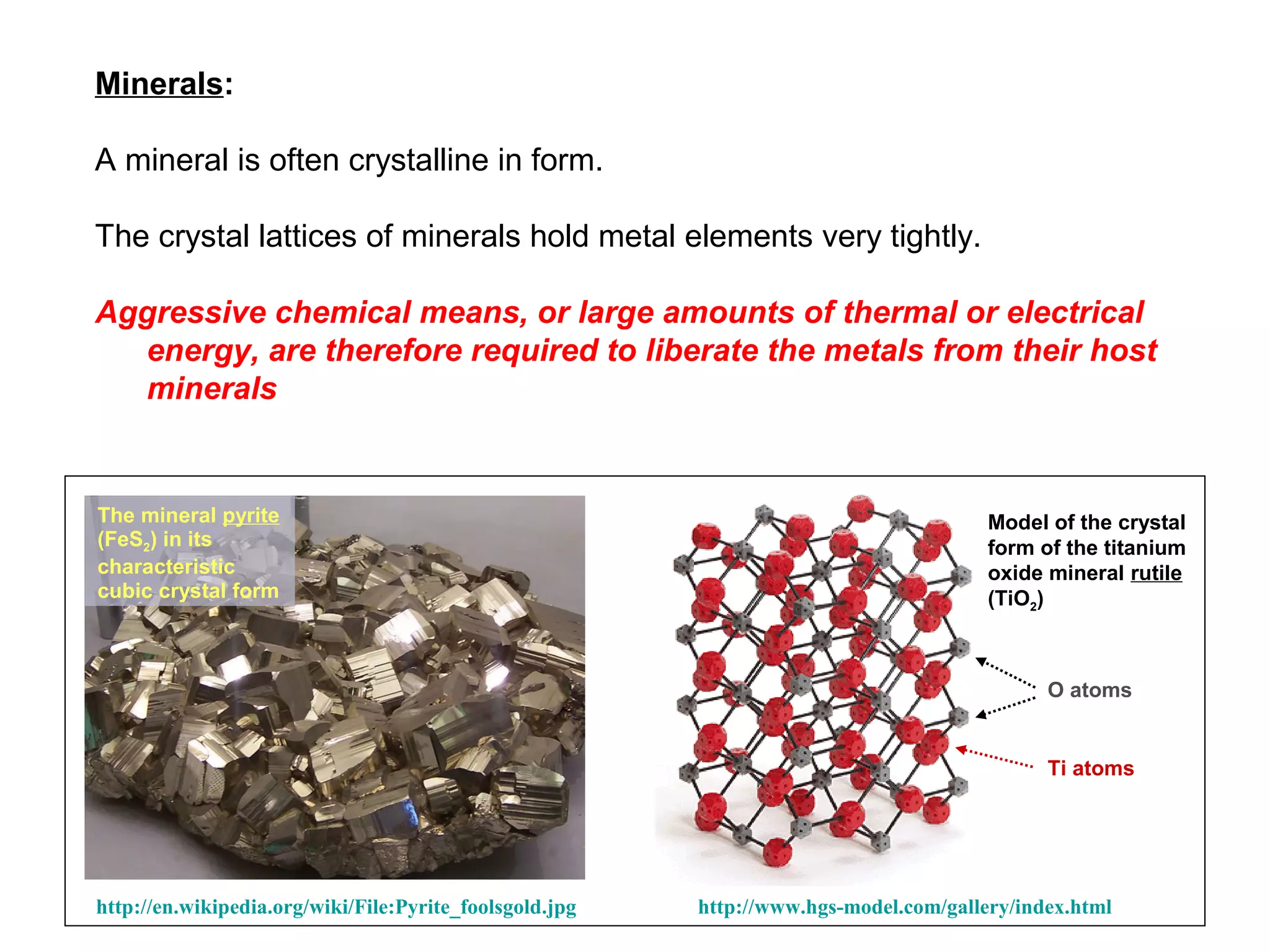 Minerals:

A mineral is often crystalline in form.

The crystal lattices of minerals hold metal elements very tightly.

Aggressive chemical means, or large amounts of thermal or electrical
  energy, are therefore required to liberate the metals from their host
  minerals


The mineral pyrite                                                                     Model of the crystal
(FeS2) in its                                                                          form of the titanium
characteristic                                                                         oxide mineral rutile
cubic crystal form                                                                     (TiO2)



                                                                                             O atoms


                                                                                             Ti atoms




http://en.wikipedia.org/wiki/File:Pyrite_foolsgold.jpg   http://www.hgs-model.com/gallery/index.html
 