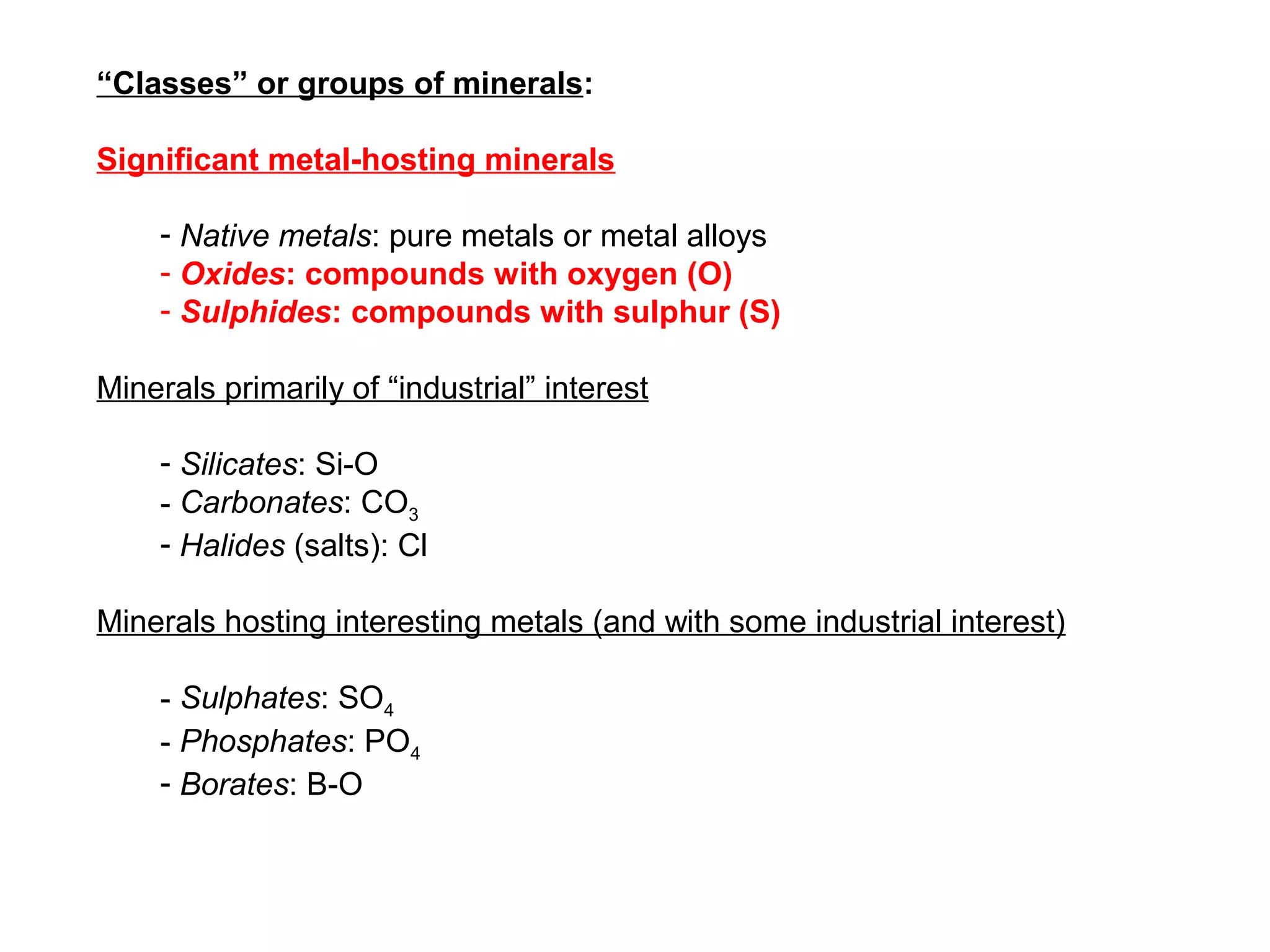 “Classes” or groups of minerals:

Significant metal-hosting minerals

    - Native metals: pure metals or metal alloys
    - Oxides: compounds with oxygen (O)
    - Sulphides: compounds with sulphur (S)

Minerals primarily of “industrial” interest

    - Silicates: Si-O
    - Carbonates: CO3
    - Halides (salts): Cl

Minerals hosting interesting metals (and with some industrial interest)

    - Sulphates: SO4
    - Phosphates: PO4
    - Borates: B-O
 