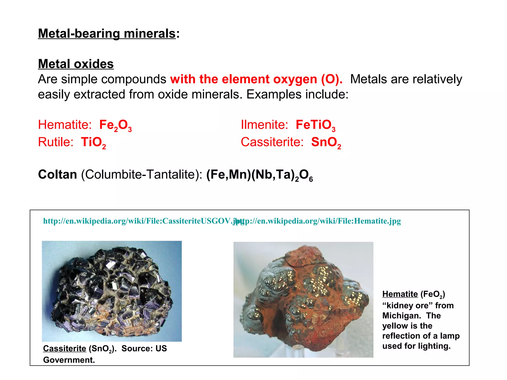 Metal-bearing minerals:

Metal oxides
Are simple compounds with the element oxygen (O). Metals are relatively
easily extracted from oxide minerals. Examples include:

Hematite: Fe2O3                                       Ilmenite: FeTiO3
Rutile: TiO2                                          Cassiterite: SnO2

Coltan (Columbite-Tantalite): (Fe,Mn)(Nb,Ta)2O6


http://en.wikipedia.org/wiki/File:CassiteriteUSGOV.jpg
                                                    http://en.wikipedia.org/wiki/File:Hematite.jpg




                                                                                            Hematite (FeO2)
                                                                                            “kidney ore” from
                                                                                            Michigan. The
                                                                                            yellow is the
                                                                                            reflection of a lamp
Cassiterite (SnO2). Source: US                                                              used for lighting.
Government.
 