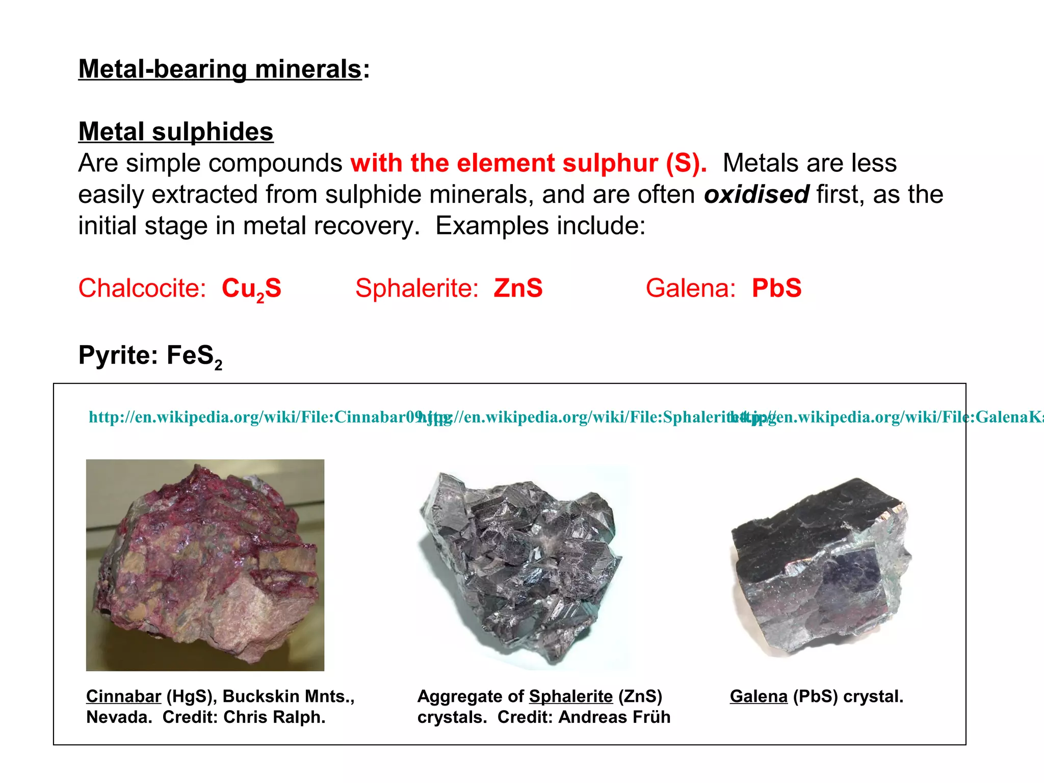 Metal-bearing minerals:

Metal sulphides
Are simple compounds with the element sulphur (S). Metals are less
easily extracted from sulphide minerals, and are often oxidised first, as the
initial stage in metal recovery. Examples include:

Chalcocite: Cu2S                   Sphalerite: ZnS                        Galena: PbS

Pyrite: FeS2

http://en.wikipedia.org/wiki/File:Cinnabar09.jpg
                                           http://en.wikipedia.org/wiki/File:Sphalerite4.jpg
                                                                                      http://en.wikipedia.org/wiki/File:GalenaKa




Cinnabar (HgS), Buckskin Mnts.,            Aggregate of Sphalerite (ZnS)             Galena (PbS) crystal.
Nevada. Credit: Chris Ralph.               crystals. Credit: Andreas Früh
 