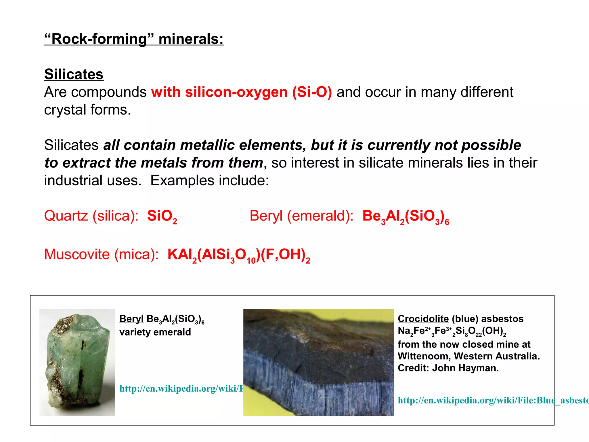 “Rock-forming” minerals:

Silicates
Are compounds with silicon-oxygen (Si-O) and occur in many different
crystal forms.

Silicates all contain metallic elements, but it is currently not possible
to extract the metals from them, so interest in silicate minerals lies in their
industrial uses. Examples include:

Quartz (silica): SiO2                    Beryl (emerald): Be3Al2(SiO3)6

Muscovite (mica): KAl2(AlSi3O10)(F,OH)2



            Beryl Be3Al2(SiO3)6                                           Crocidolite (blue) asbestos
            variety emerald                                               Na2Fe2+3Fe3+2Si8O22(OH)2
                                                                          from the now closed mine at
                                                                          Wittenoom, Western Australia.
                                                                          Credit: John Hayman.

            http://en.wikipedia.org/wiki/File:Emerald_rough_300x422.jpg
                                                                          http://en.wikipedia.org/wiki/File:Blue_asbesto
 
