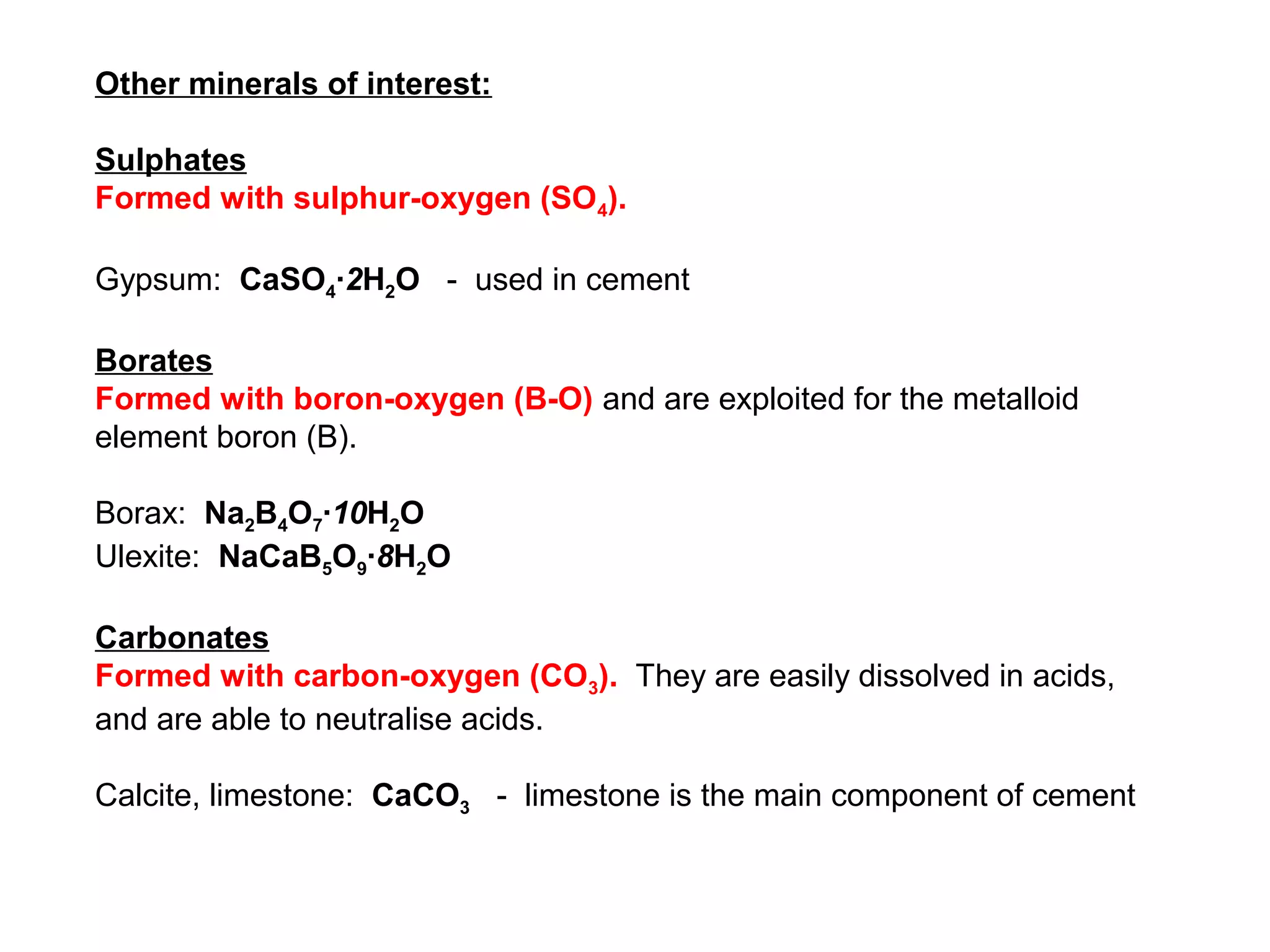 Other minerals of interest:

Sulphates
Formed with sulphur-oxygen (SO4).

Gypsum: CaSO4∙2H2O - used in cement

Borates
Formed with boron-oxygen (B-O) and are exploited for the metalloid
element boron (B).

Borax: Na2B4O7∙10H2O
Ulexite: NaCaB5O9∙8H2O

Carbonates
Formed with carbon-oxygen (CO3). They are easily dissolved in acids,
and are able to neutralise acids.

Calcite, limestone: CaCO3 - limestone is the main component of cement
 