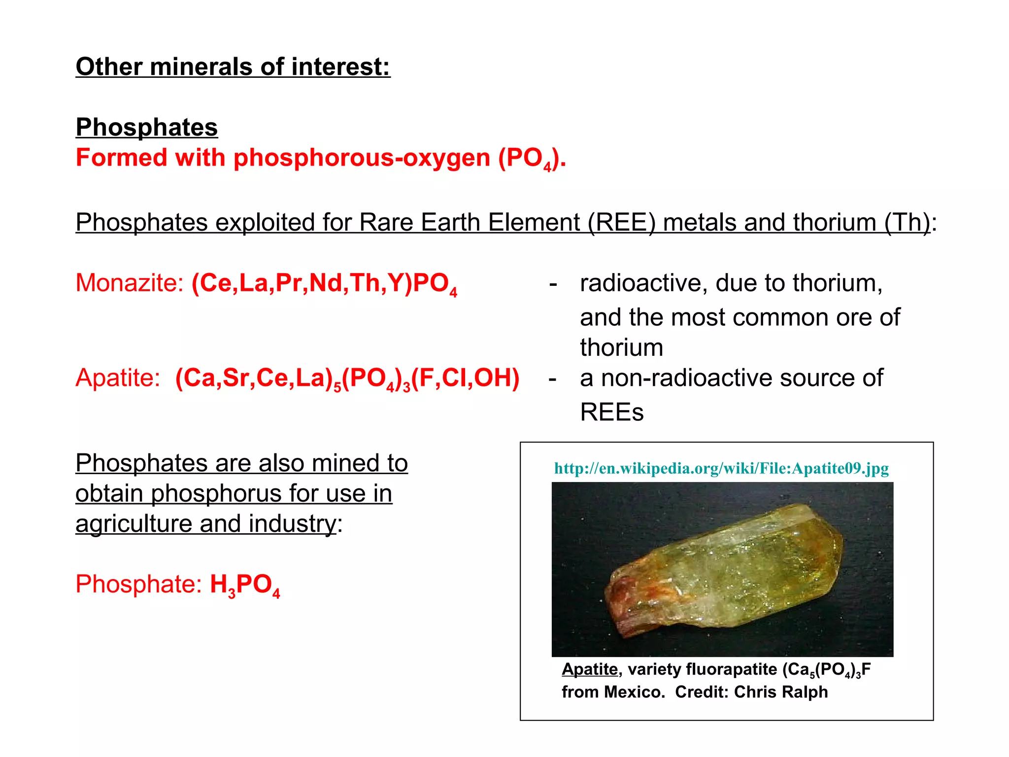 Other minerals of interest:

Phosphates
Formed with phosphorous-oxygen (PO4).

Phosphates exploited for Rare Earth Element (REE) metals and thorium (Th):

Monazite: (Ce,La,Pr,Nd,Th,Y)PO4          - radioactive, due to thorium,
                                           and the most common ore of
                                           thorium
Apatite: (Ca,Sr,Ce,La)5(PO4)3(F,Cl,OH)   - a non-radioactive source of
                                           REEs

Phosphates are also mined to             http://en.wikipedia.org/wiki/File:Apatite09.jpg
obtain phosphorus for use in
agriculture and industry:

Phosphate: H3PO4


                                          Apatite, variety fluorapatite (Ca5(PO4)3F
                                          from Mexico. Credit: Chris Ralph
 