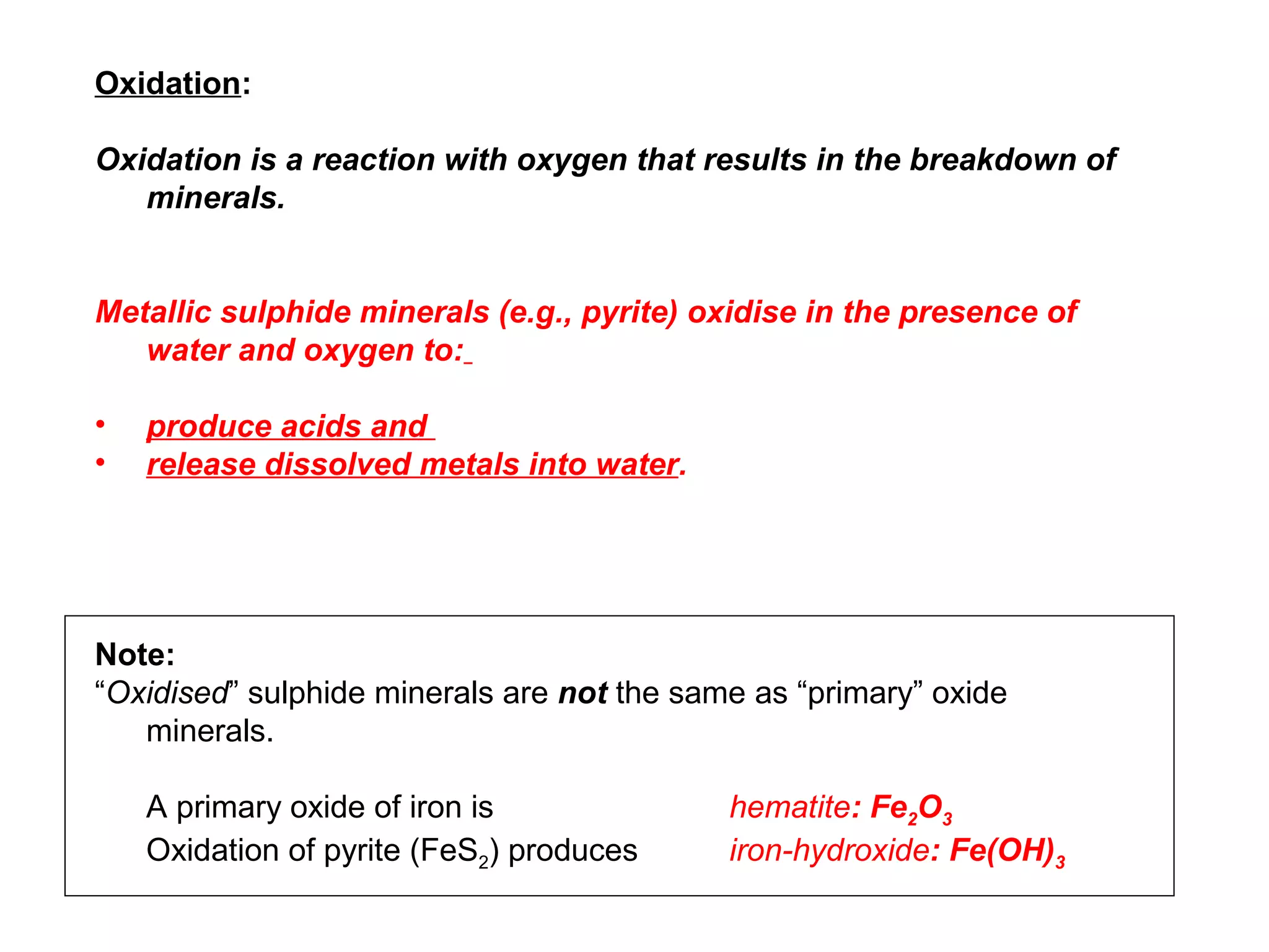 Oxidation:

Oxidation is a reaction with oxygen that results in the breakdown of
   minerals.


Metallic sulphide minerals (e.g., pyrite) oxidise in the presence of
   water and oxygen to:

•   produce acids and
•   release dissolved metals into water.




Note:
“Oxidised” sulphide minerals are not the same as “primary” oxide
   minerals.

    A primary oxide of iron is              hematite: Fe2O3
    Oxidation of pyrite (FeS2) produces     iron-hydroxide: Fe(OH)3
 