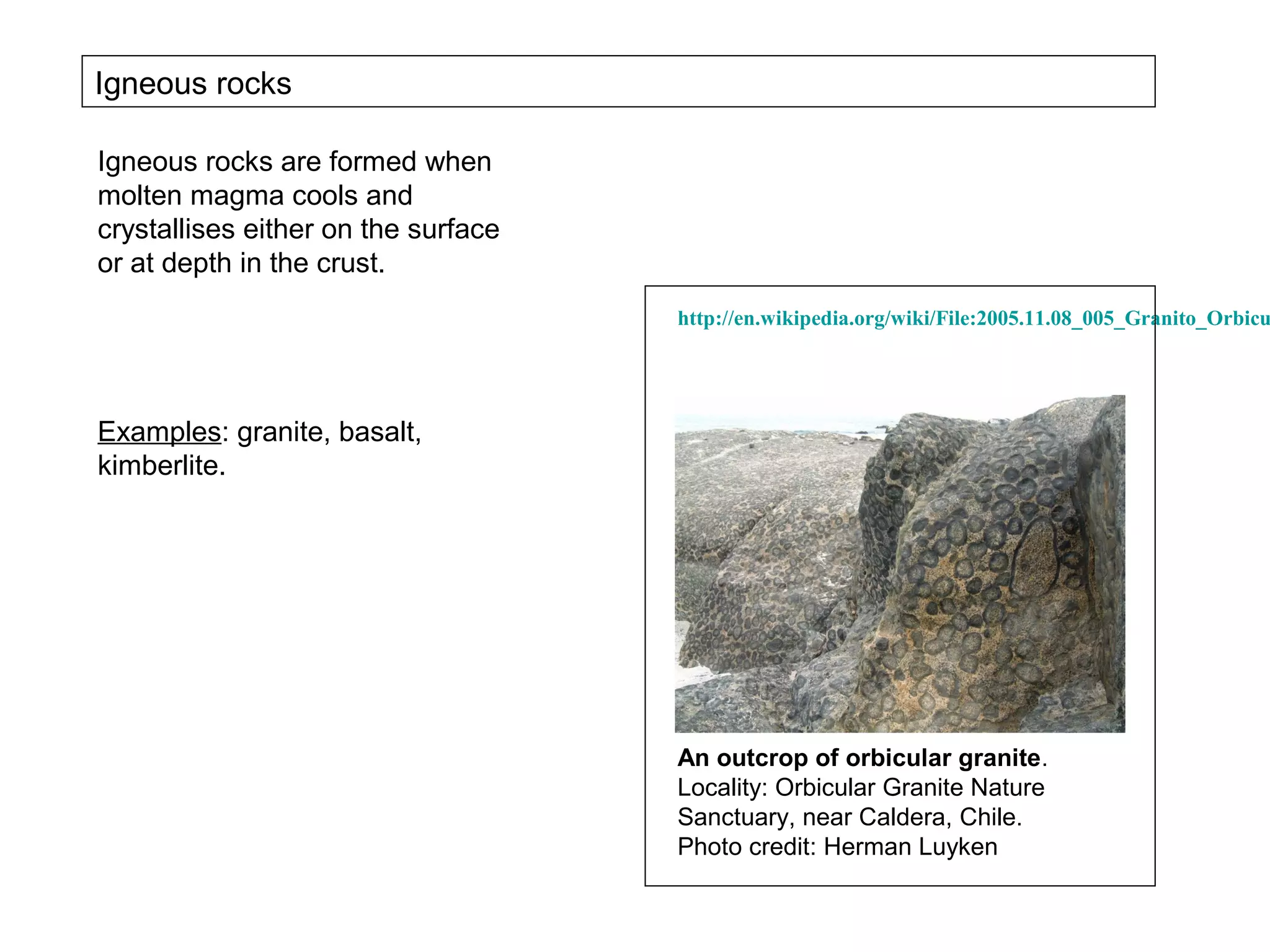 Igneous rocks

Igneous rocks are formed when
molten magma cools and
crystallises either on the surface
or at depth in the crust.
                                     http://en.wikipedia.org/wiki/File:2005.11.08_005_Granito_Orbicu




Examples: granite, basalt,
kimberlite.




                                     An outcrop of orbicular granite.
                                     Locality: Orbicular Granite Nature
                                     Sanctuary, near Caldera, Chile.
                                     Photo credit: Herman Luyken
 