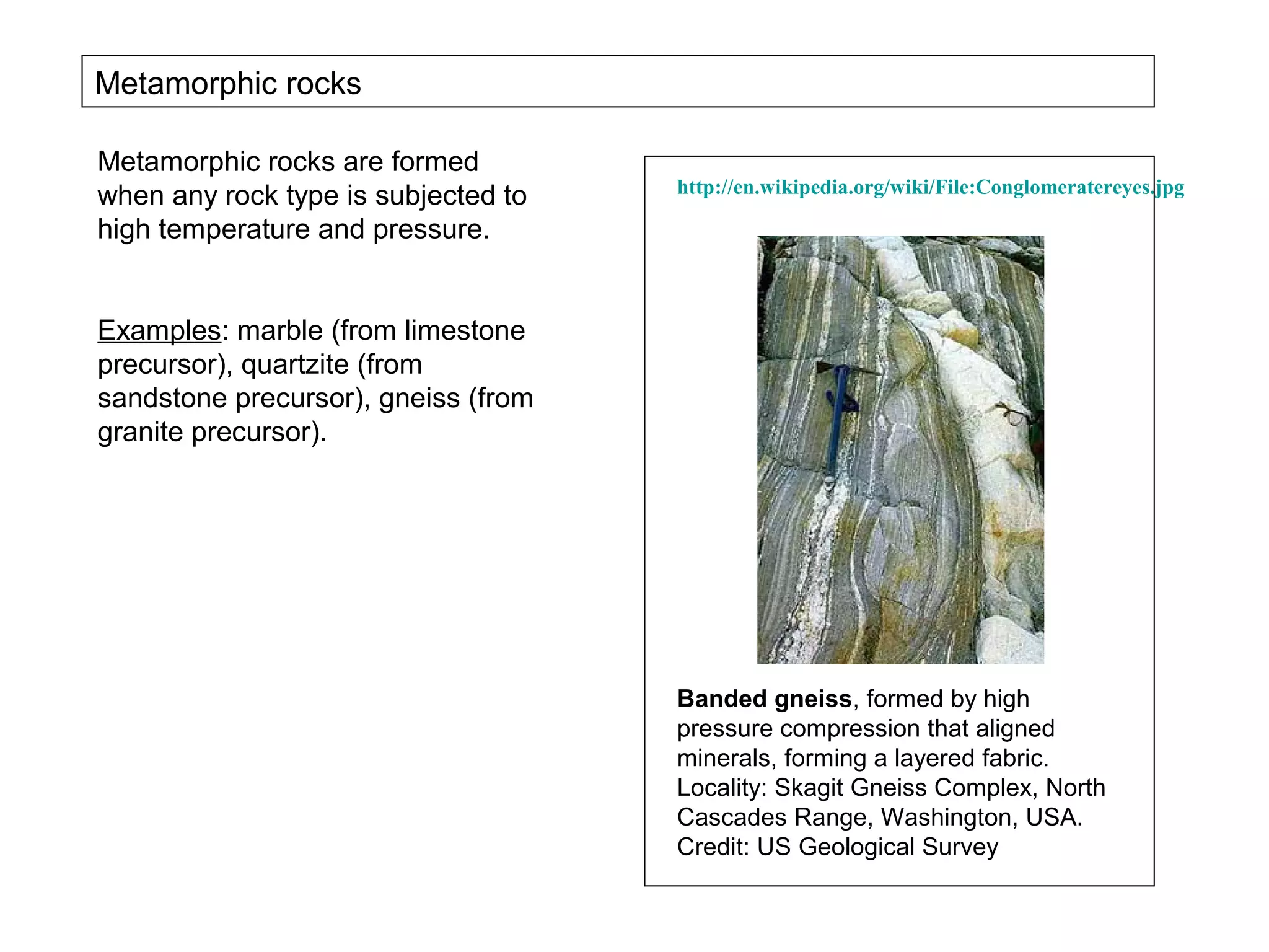 Metamorphic rocks

Metamorphic rocks are formed
                                     http://en.wikipedia.org/wiki/File:Conglomeratereyes.jpg
when any rock type is subjected to
high temperature and pressure.


Examples: marble (from limestone
precursor), quartzite (from
sandstone precursor), gneiss (from
granite precursor).




                                     Banded gneiss, formed by high
                                     pressure compression that aligned
                                     minerals, forming a layered fabric.
                                     Locality: Skagit Gneiss Complex, North
                                     Cascades Range, Washington, USA.
                                     Credit: US Geological Survey
 
