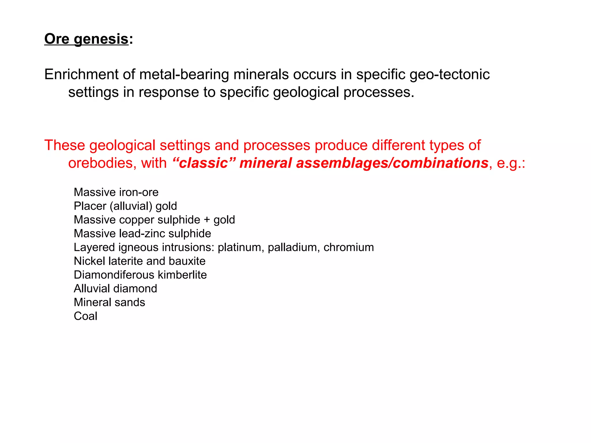 Ore genesis:

Enrichment of metal-bearing minerals occurs in specific geo-tectonic
   settings in response to specific geological processes.


These geological settings and processes produce different types of
   orebodies, with “classic” mineral assemblages/combinations, e.g.:
    Massive iron-ore
    Placer (alluvial) gold
    Massive copper sulphide + gold
    Massive lead-zinc sulphide
    Layered igneous intrusions: platinum, palladium, chromium
    Nickel laterite and bauxite
    Diamondiferous kimberlite
    Alluvial diamond
    Mineral sands
    Coal
 