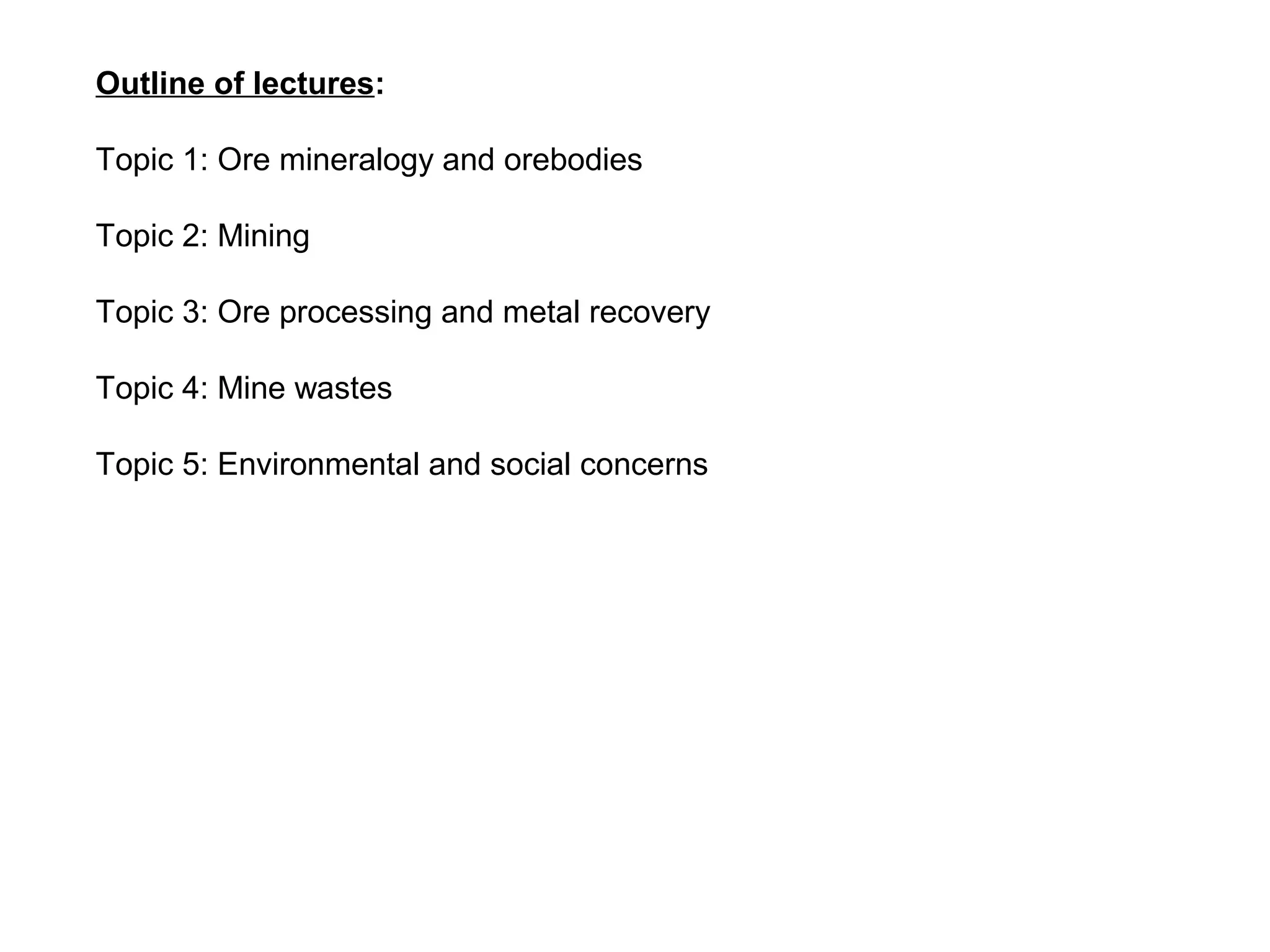 Outline of lectures:

Topic 1: Ore mineralogy and orebodies

Topic 2: Mining

Topic 3: Ore processing and metal recovery

Topic 4: Mine wastes

Topic 5: Environmental and social concerns
 