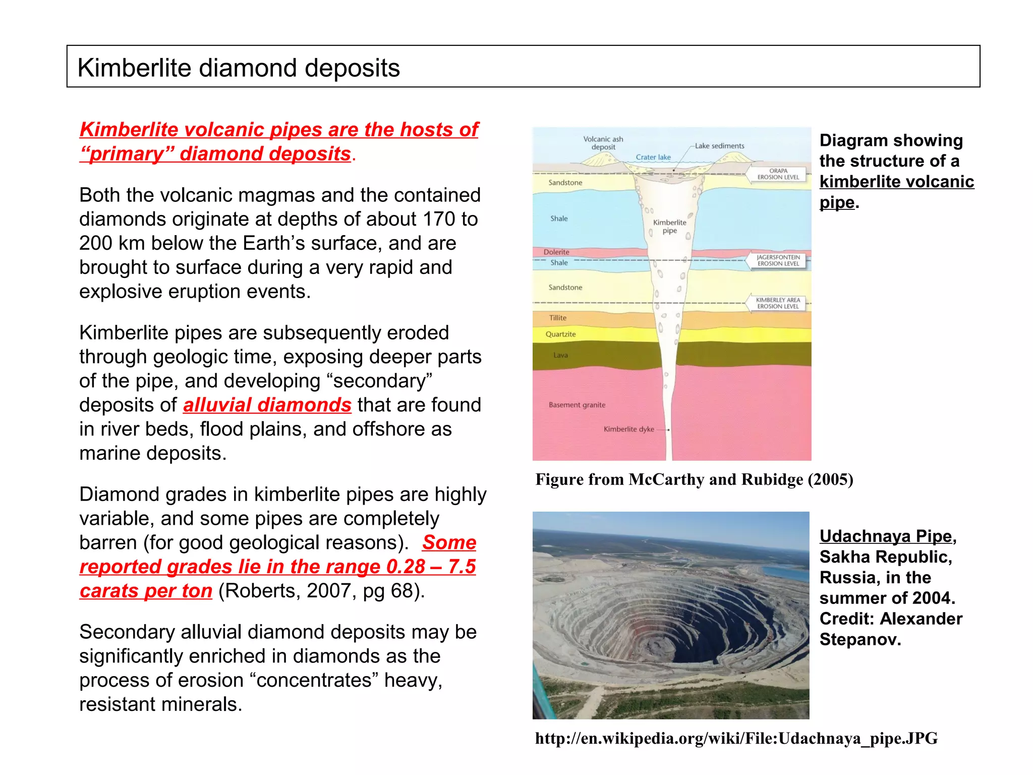 Kimberlite diamond deposits

Kimberlite volcanic pipes are the hosts of                                          Diagram showing
“primary” diamond deposits.                                                         the structure of a
                                                                                    kimberlite volcanic
Both the volcanic magmas and the contained                                          pipe.
diamonds originate at depths of about 170 to
200 km below the Earth’s surface, and are
brought to surface during a very rapid and
explosive eruption events.

Kimberlite pipes are subsequently eroded
through geologic time, exposing deeper parts
of the pipe, and developing “secondary”
deposits of alluvial diamonds that are found
in river beds, flood plains, and offshore as
marine deposits.
                                                Figure from McCarthy and Rubidge (2005)
Diamond grades in kimberlite pipes are highly
variable, and some pipes are completely
barren (for good geological reasons). Some                                          Udachnaya Pipe,
                                                                                    Sakha Republic,
reported grades lie in the range 0.28 – 7.5                                         Russia, in the
carats per ton (Roberts, 2007, pg 68).                                              summer of 2004.
                                                                                    Credit: Alexander
Secondary alluvial diamond deposits may be                                          Stepanov.
significantly enriched in diamonds as the
process of erosion “concentrates” heavy,
resistant minerals.
                                                http://en.wikipedia.org/wiki/File:Udachnaya_pipe.JPG
 
