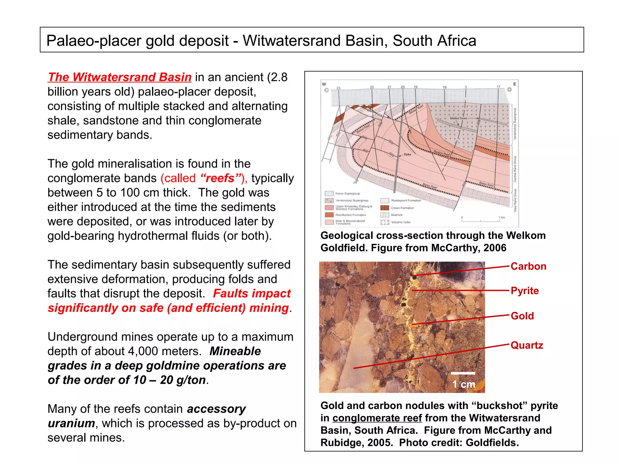 Palaeo-placer gold deposit - Witwatersrand Basin, South Africa

The Witwatersrand Basin in an ancient (2.8
billion years old) palaeo-placer deposit,
consisting of multiple stacked and alternating
shale, sandstone and thin conglomerate
sedimentary bands.

The gold mineralisation is found in the
conglomerate bands (called “reefs”), typically
between 5 to 100 cm thick. The gold was
either introduced at the time the sediments
were deposited, or was introduced later by
gold-bearing hydrothermal fluids (or both).      Geological cross-section through the Welkom
                                                 Goldfield. Figure from McCarthy, 2006
The sedimentary basin subsequently suffered                                          Carbon
extensive deformation, producing folds and
faults that disrupt the deposit. Faults impact                                       Pyrite
significantly on safe (and efficient) mining.
                                                                                     Gold

Underground mines operate up to a maximum
                                                                                     Quartz
depth of about 4,000 meters. Mineable
grades in a deep goldmine operations are
of the order of 10 – 20 g/ton.                                            1 cm

Many of the reefs contain accessory              Gold and carbon nodules with “buckshot” pyrite
                                                 in conglomerate reef from the Witwatersrand
uranium, which is processed as by-product on
                                                 Basin, South Africa. Figure from McCarthy and
several mines.                                   Rubidge, 2005. Photo credit: Goldfields.
 
