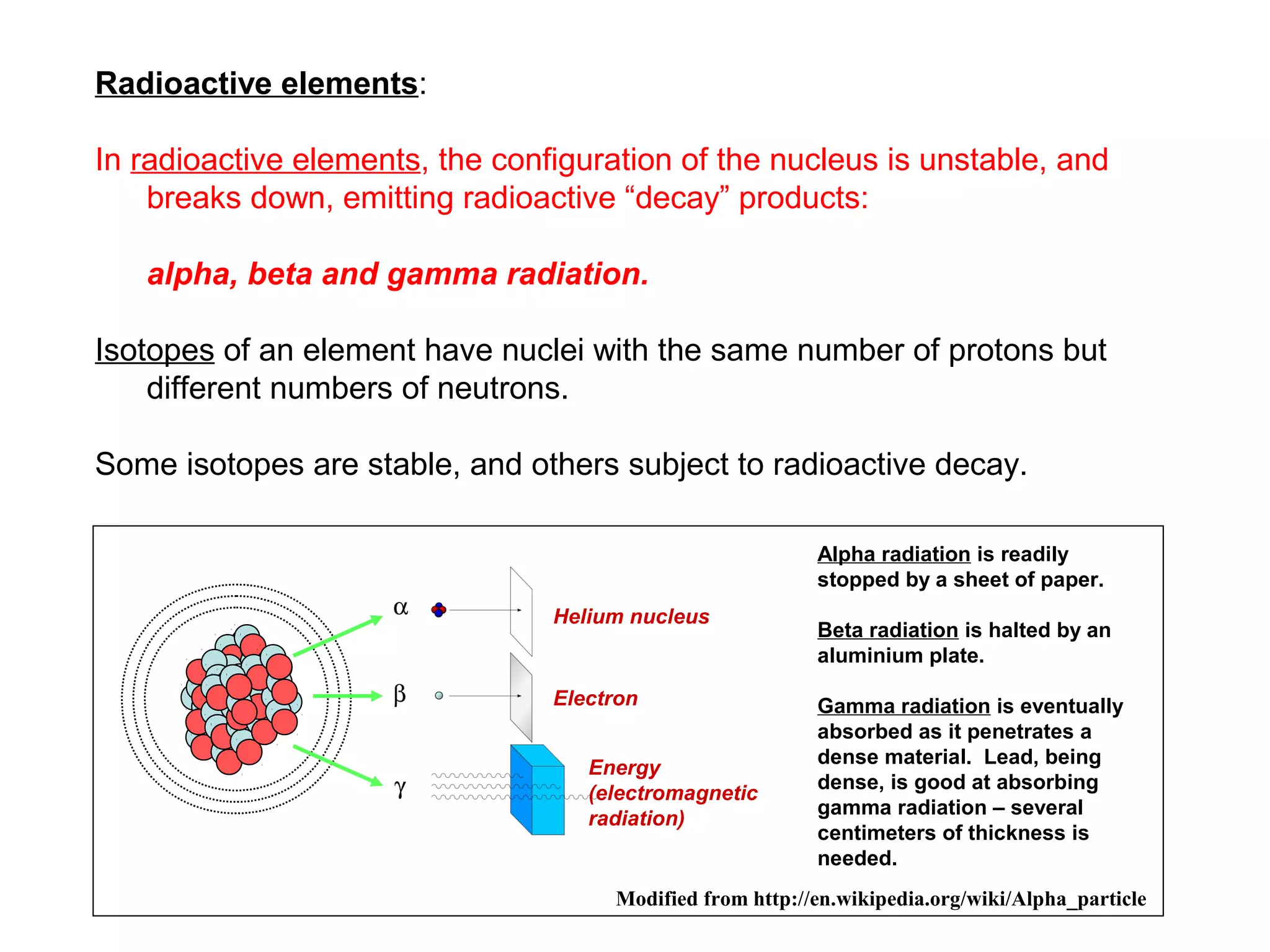 Radioactive elements:

In radioactive elements, the configuration of the nucleus is unstable, and
    breaks down, emitting radioactive “decay” products:

   alpha, beta and gamma radiation.

Isotopes of an element have nuclei with the same number of protons but
    different numbers of neutrons.

Some isotopes are stable, and others subject to radioactive decay.

                                                           Alpha radiation is readily
                                                           stopped by a sheet of paper.
                                 Helium nucleus
                                                           Beta radiation is halted by an
                                                           aluminium plate.

                                 Electron                  Gamma radiation is eventually
                                                           absorbed as it penetrates a
                                                           dense material. Lead, being
                                    Energy
                                                           dense, is good at absorbing
                                    (electromagnetic
                                                           gamma radiation – several
                                    radiation)
                                                           centimeters of thickness is
                                                           needed.
                                      Modified from http://en.wikipedia.org/wiki/Alpha_particle
 