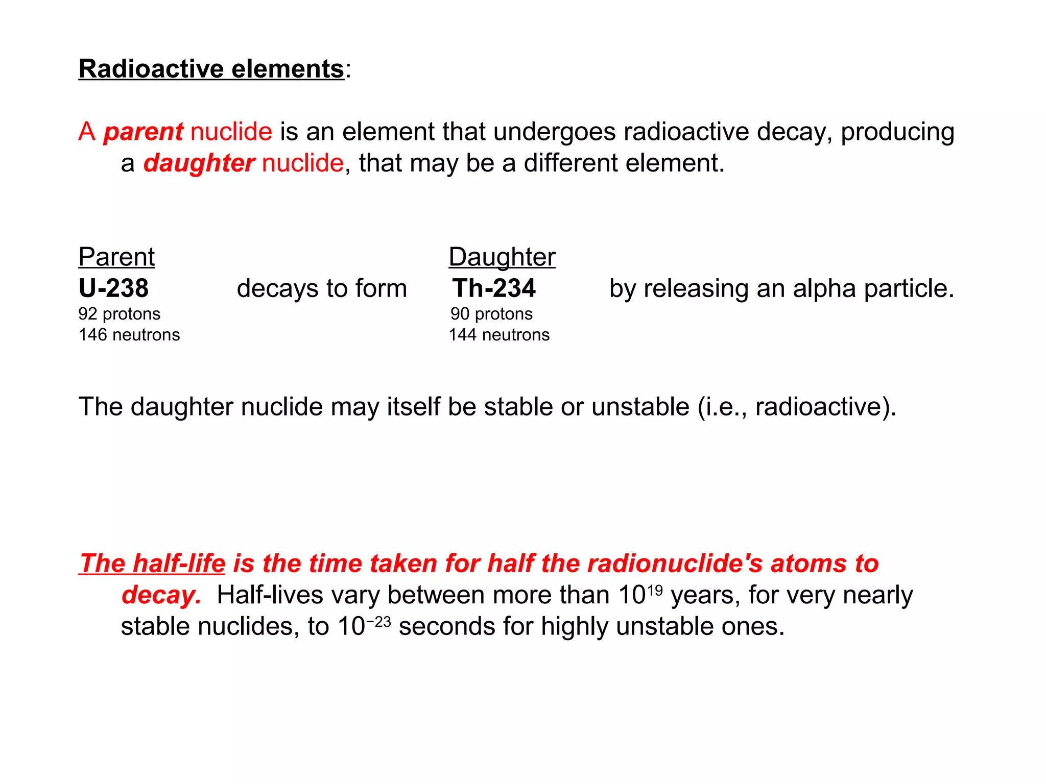 Radioactive elements:

A parent nuclide is an element that undergoes radioactive decay, producing
   a daughter nuclide, that may be a different element.


Parent                           Daughter
U-238          decays to form    Th-234         by releasing an alpha particle.
92 protons                       90 protons
146 neutrons                     144 neutrons



The daughter nuclide may itself be stable or unstable (i.e., radioactive).




The half-life is the time taken for half the radionuclide's atoms to
   decay. Half-lives vary between more than 1019 years, for very nearly
   stable nuclides, to 10−23 seconds for highly unstable ones.
 