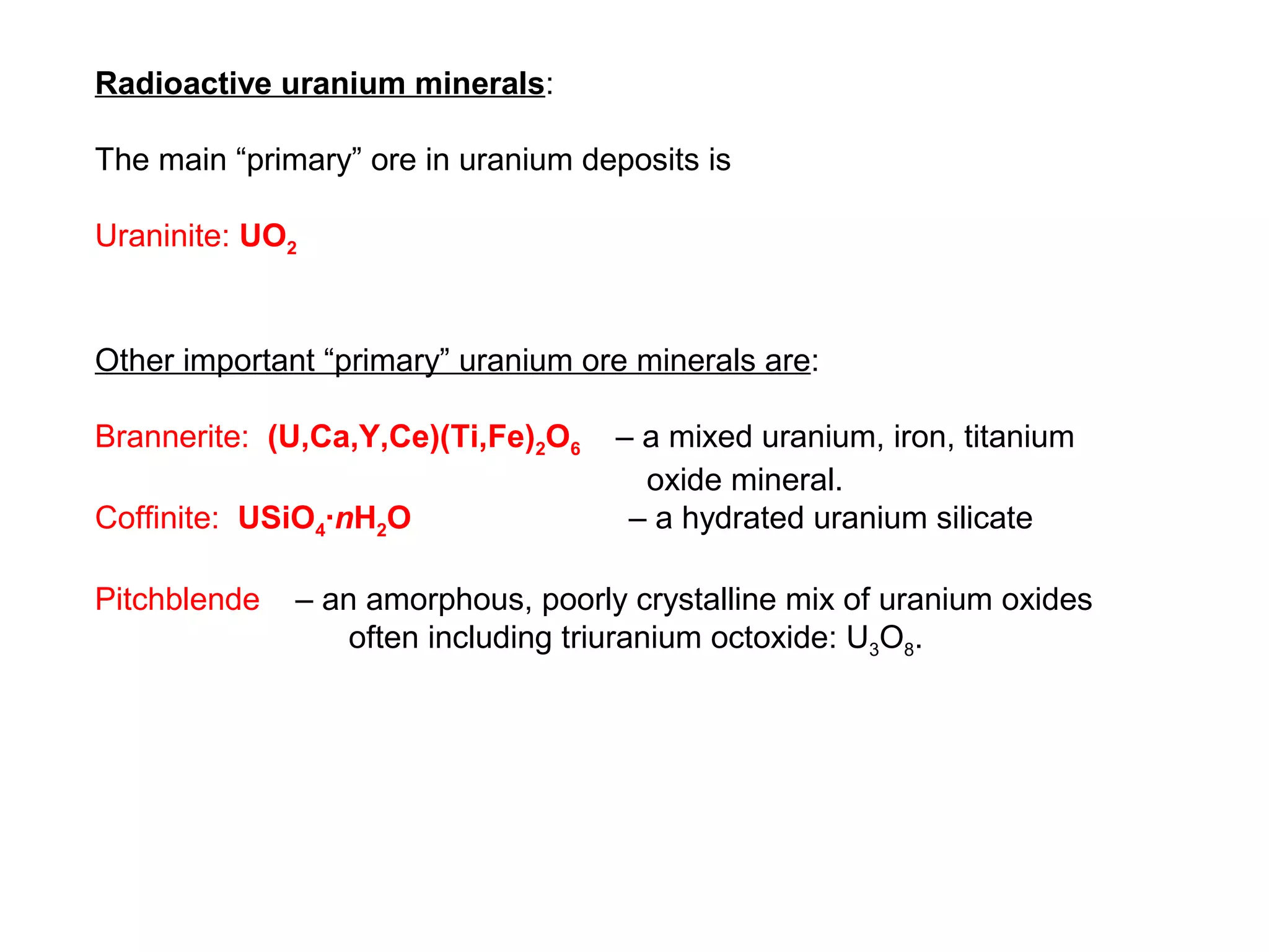Radioactive uranium minerals:

The main “primary” ore in uranium deposits is

Uraninite: UO2


Other important “primary” uranium ore minerals are:

Brannerite: (U,Ca,Y,Ce)(Ti,Fe)2O6   – a mixed uranium, iron, titanium
                                      oxide mineral.
Coffinite: USiO4∙nH2O                – a hydrated uranium silicate

Pitchblende   – an amorphous, poorly crystalline mix of uranium oxides
                  often including triuranium octoxide: U3O8.
 
